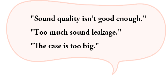 “Sound quality isn’t good enough.”“Too much sound leakage.”“The case is too big.”