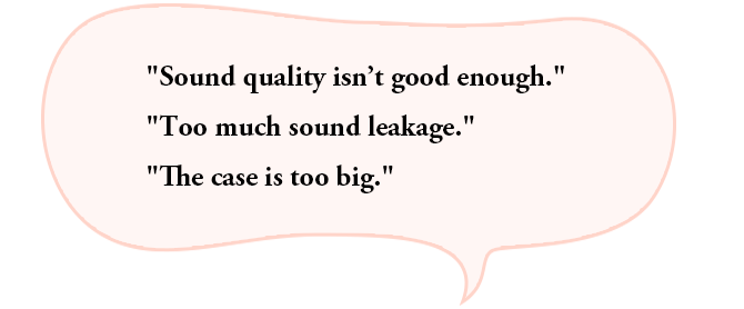 “Sound quality isn’t good enough.”“Too much sound leakage.”“The case is too big.”